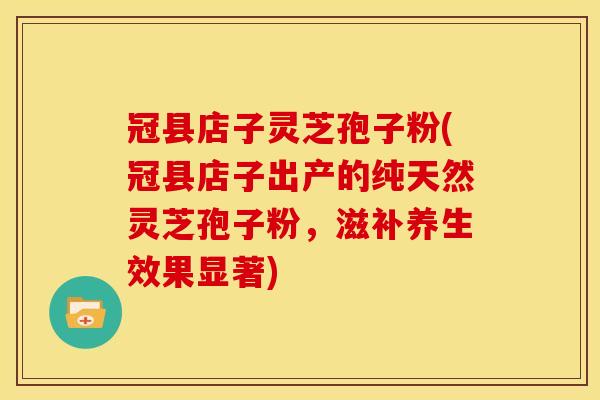 冠县店子灵芝孢子粉(冠县店子出产的纯天然灵芝孢子粉,滋补养生效果显著)