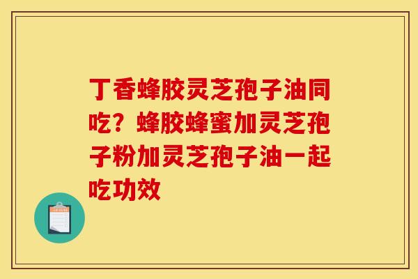 丁香蜂胶灵芝孢子油同吃？蜂胶蜂蜜加灵芝孢子粉加灵芝孢子油一起吃功效