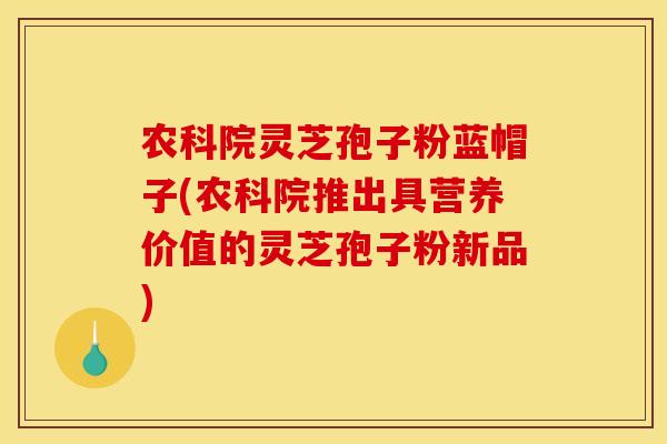 农科院灵芝孢子粉蓝帽子(农科院推出具营养价值的灵芝孢子粉新品)