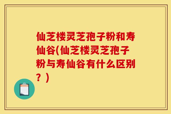 仙芝楼灵芝孢子粉和寿仙谷(仙芝楼灵芝孢子粉与寿仙谷有什么区别?)