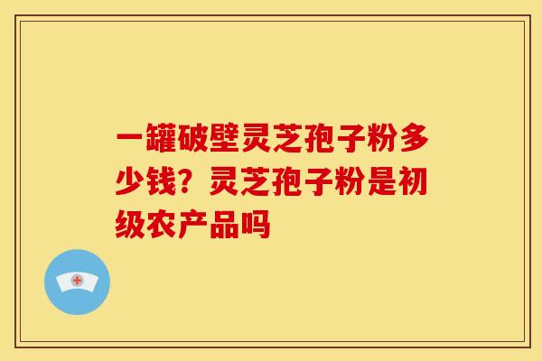 一罐破壁灵芝孢子粉多少钱？灵芝孢子粉是初级农产品吗