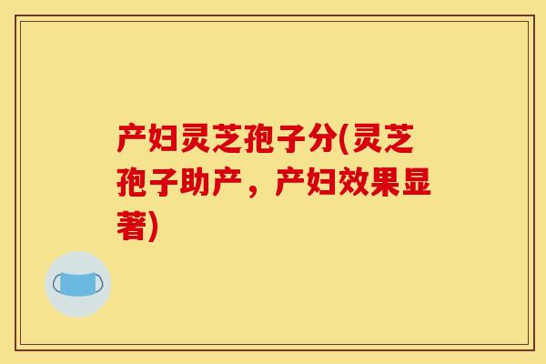 产妇灵芝孢子分(灵芝孢子助产,产妇效果显著)