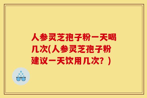 人参灵芝孢子粉一天喝几次(人参灵芝孢子粉建议一天饮用几次？)