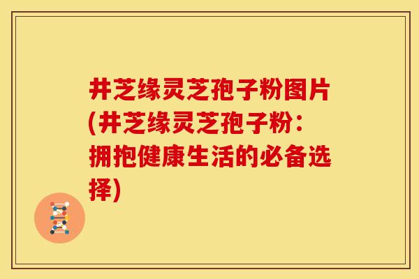 井芝缘灵芝孢子粉图片(井芝缘灵芝孢子粉:拥抱健康生活的必备选择)