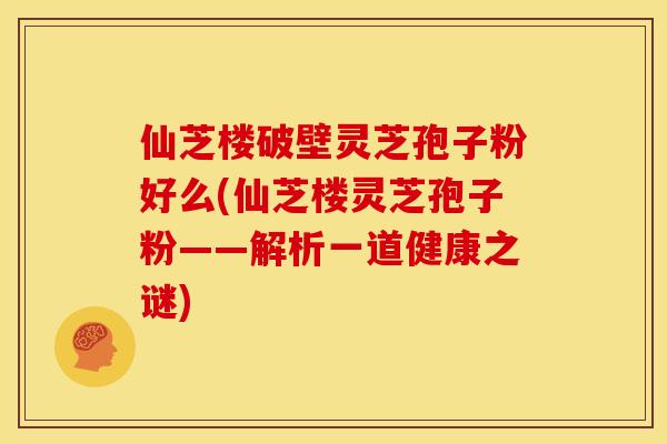 仙芝楼破壁灵芝孢子粉好么(仙芝楼灵芝孢子粉——解析一道健康之谜)