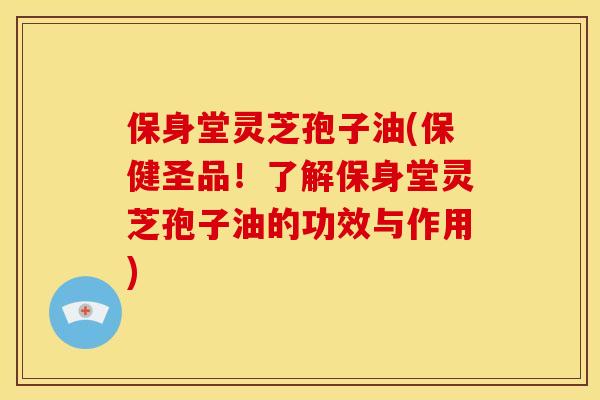 保身堂灵芝孢子油(保健圣品！了解保身堂灵芝孢子油的功效与作用)