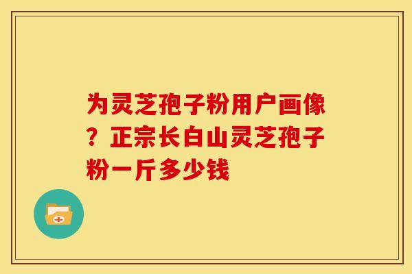 为灵芝孢子粉用户画像?正宗长白山灵芝孢子粉一斤多少钱