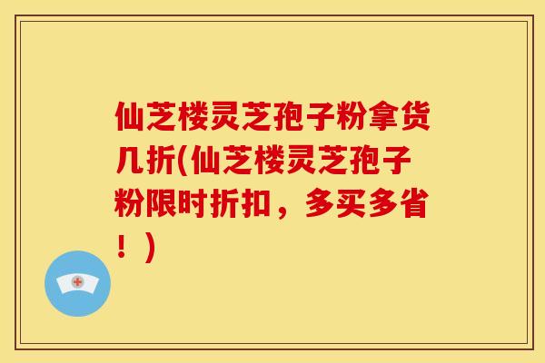仙芝楼灵芝孢子粉拿货几折(仙芝楼灵芝孢子粉限时折扣,多买多省!)