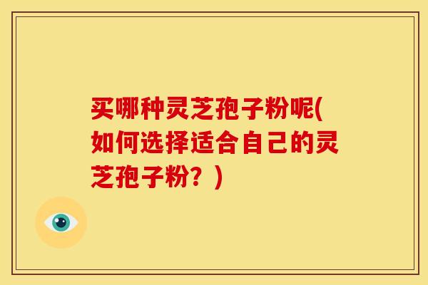 买哪种灵芝孢子粉呢(如何选择适合自己的灵芝孢子粉？)
