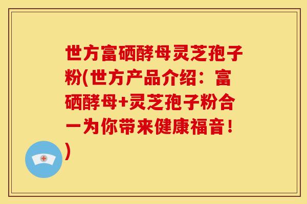 世方富硒酵母灵芝孢子粉(世方产品介绍:富硒酵母+灵芝孢子粉合一为你带来健康福音!)