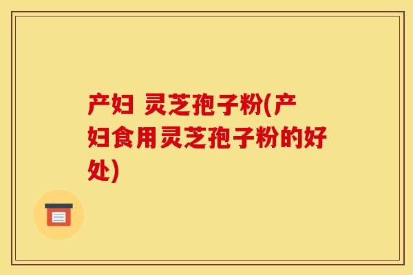 产妇 灵芝孢子粉(产妇食用灵芝孢子粉的好处)