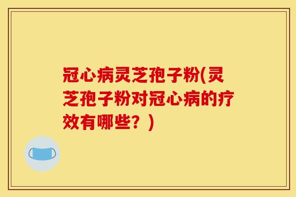 冠心病灵芝孢子粉(灵芝孢子粉对冠心病的疗效有哪些?)