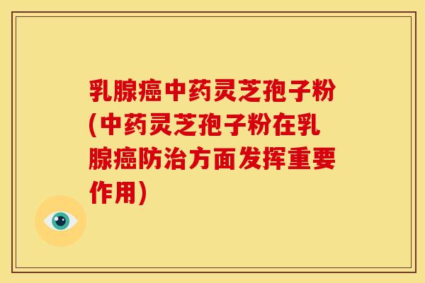 乳腺癌中药灵芝孢子粉(中药灵芝孢子粉在乳腺癌防治方面发挥重要作用)