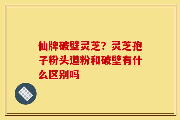 仙牌破壁灵芝?灵芝孢子粉头道粉和破壁有什么区别吗