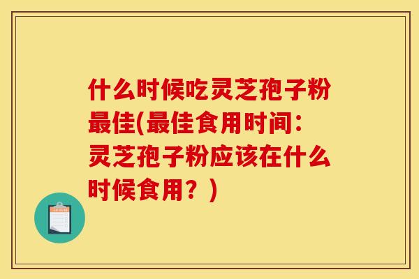 什么时候吃灵芝孢子粉最佳(最佳食用时间:灵芝孢子粉应该在什么时候食用?)