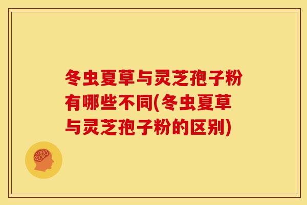 冬虫夏草与灵芝孢子粉有哪些不同(冬虫夏草与灵芝孢子粉的区别)