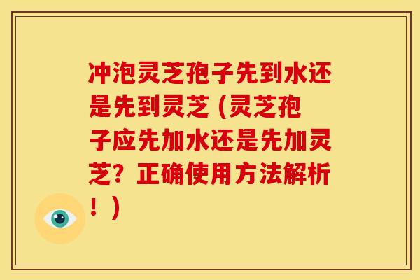 冲泡灵芝孢子先到水还是先到灵芝 (灵芝孢子应先加水还是先加灵芝?正确使用方法解析!)