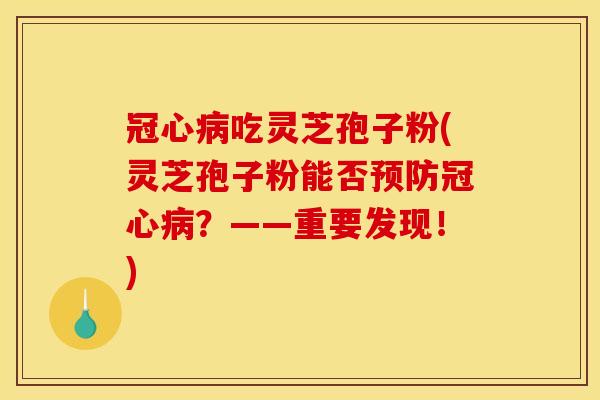 冠心病吃灵芝孢子粉(灵芝孢子粉能否预防冠心病?——重要发现!)