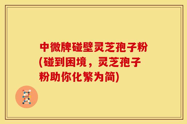中微牌碰壁灵芝孢子粉(碰到困境,灵芝孢子粉助你化繁为简)