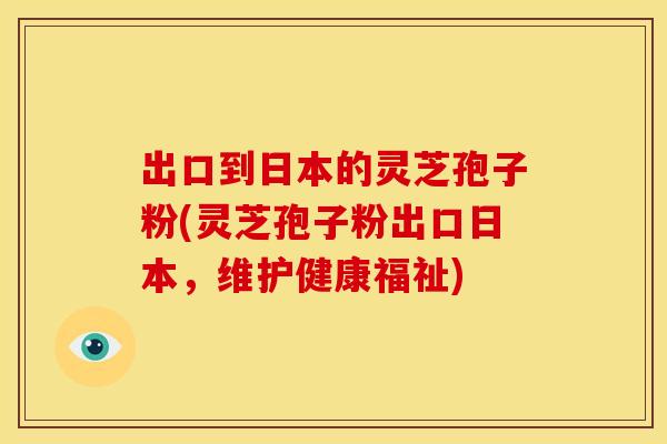 出口到日本的灵芝孢子粉(灵芝孢子粉出口日本,维护健康福祉)