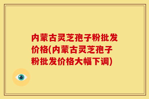 内蒙古灵芝孢子粉批发价格(内蒙古灵芝孢子粉批发价格大幅下调)