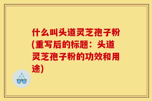 什么叫头道灵芝孢子粉(重写后的标题:头道灵芝孢子粉的功效和用途)