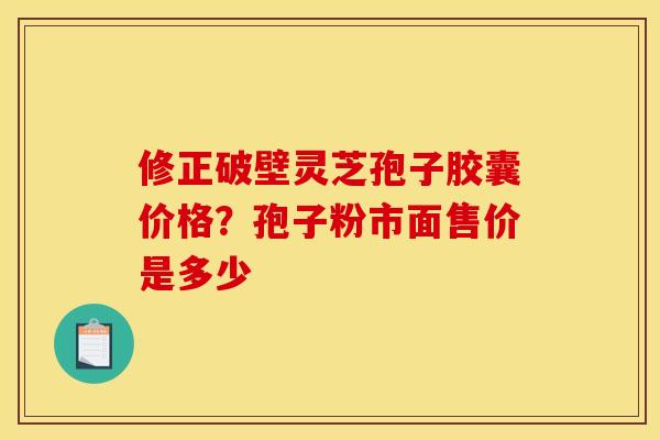 修正破壁灵芝孢子胶囊价格?孢子粉市面售价是多少