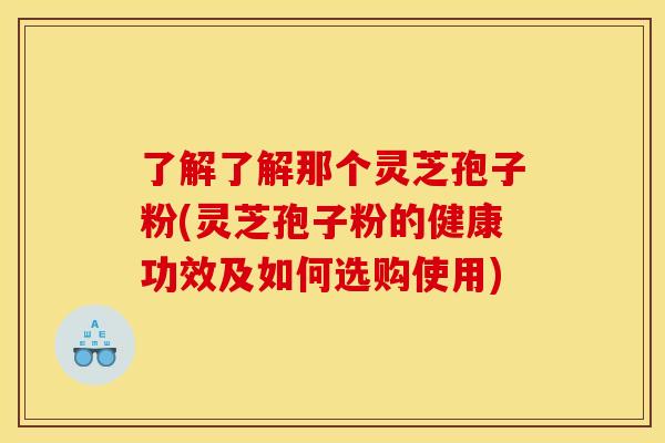 了解了解那个灵芝孢子粉(灵芝孢子粉的健康功效及如何选购使用)