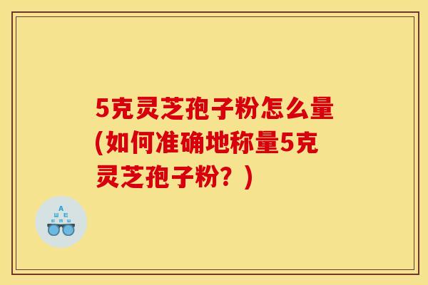5克灵芝孢子粉怎么量(如何准确地称量5克灵芝孢子粉?)