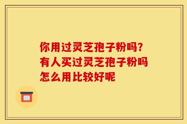 你用过灵芝孢子粉吗?有人买过灵芝孢子粉吗怎么用比较好呢