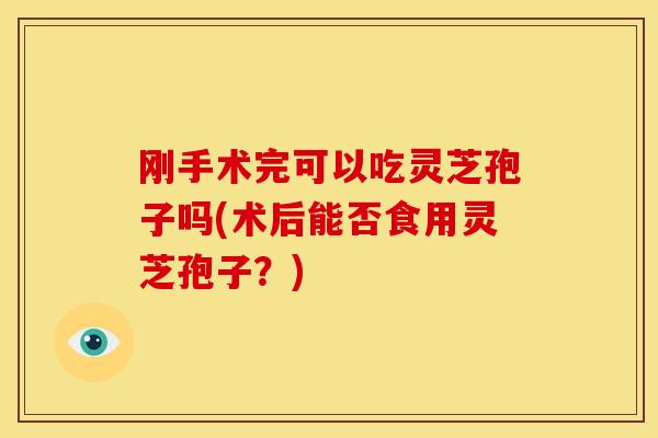 刚手术完可以吃灵芝孢子吗(术后能否食用灵芝孢子?)