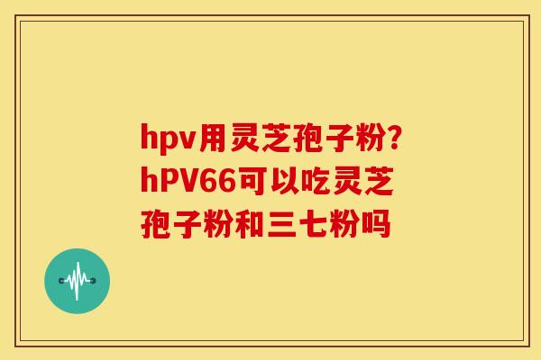 hpv用灵芝孢子粉？hPV66可以吃灵芝孢子粉和三七粉吗