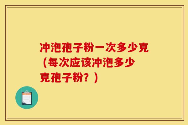 冲泡孢子粉一次多少克 (每次应该冲泡多少克孢子粉？)