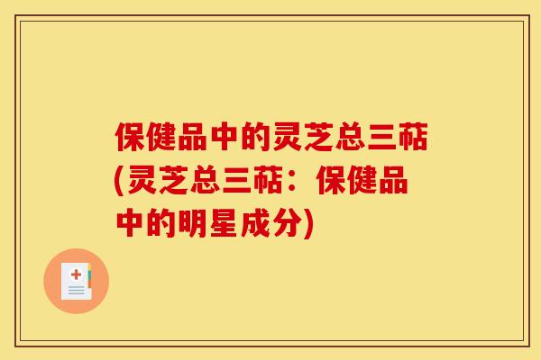 保健品中的灵芝总三萜(灵芝总三萜:保健品中的明星成分)