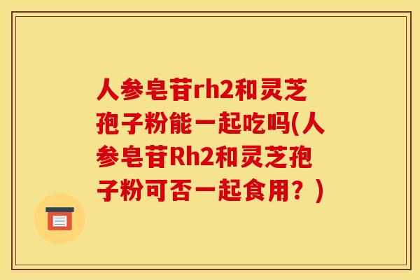 人参皂苷rh2和灵芝孢子粉能一起吃吗(人参皂苷Rh2和灵芝孢子粉可否一起食用？)