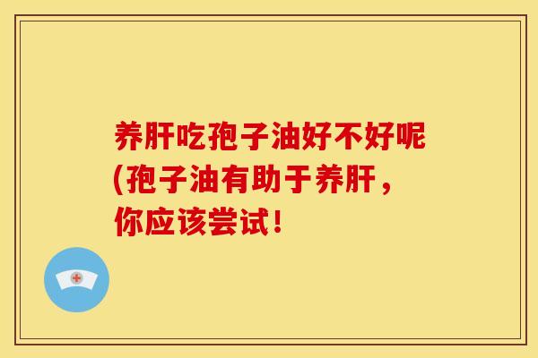 养肝吃孢子油好不好呢(孢子油有助于养肝,你应该尝试!