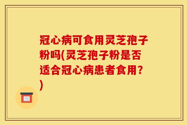 冠心病可食用灵芝孢子粉吗(灵芝孢子粉是否适合冠心病患者食用?)