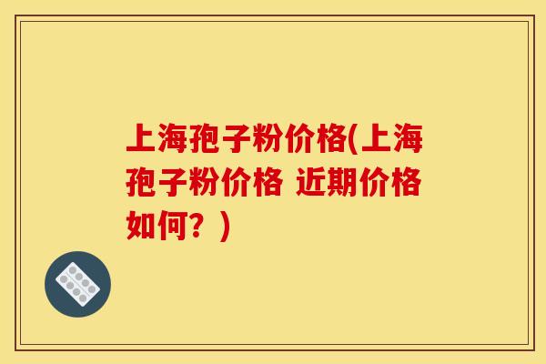 上海孢子粉价格(上海孢子粉价格 近期价格如何？)