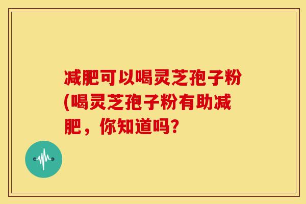 减肥可以喝灵芝孢子粉(喝灵芝孢子粉有助减肥，你知道吗？