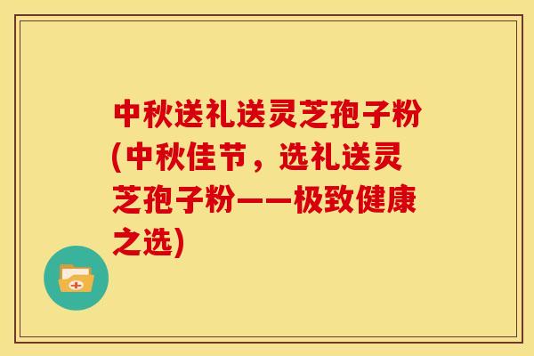 中秋送礼送灵芝孢子粉(中秋佳节,选礼送灵芝孢子粉——极致健康之选)