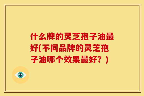 什么牌的灵芝孢子油最好(不同品牌的灵芝孢子油哪个效果最好?)