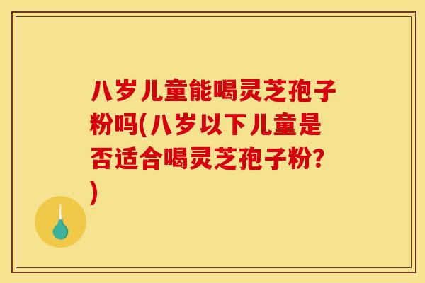 八岁儿童能喝灵芝孢子粉吗(八岁以下儿童是否适合喝灵芝孢子粉?)