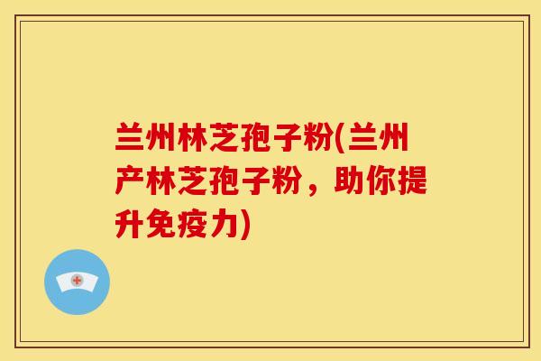 兰州林芝孢子粉(兰州产林芝孢子粉,助你提升免疫力)