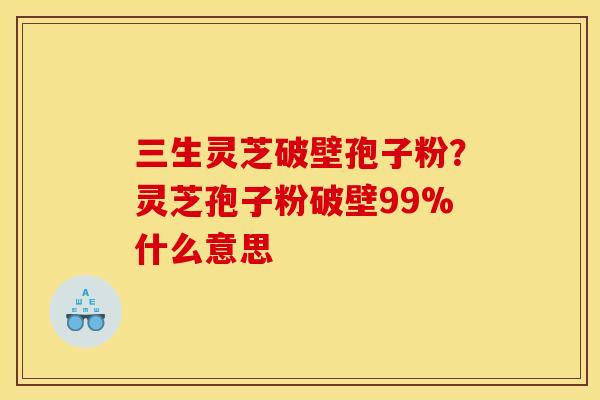三生灵芝破壁孢子粉?灵芝孢子粉破壁99%什么意思