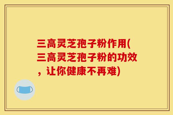三高灵芝孢子粉作用(三高灵芝孢子粉的功效,让你健康不再难)