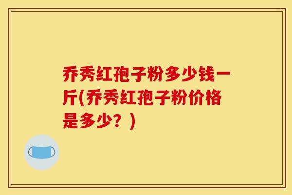 乔秀红孢子粉多少钱一斤(乔秀红孢子粉价格是多少?)