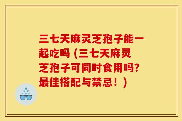 三七天麻灵芝孢子能一起吃吗 (三七天麻灵芝孢子可同时食用吗?最佳搭配与禁忌!)