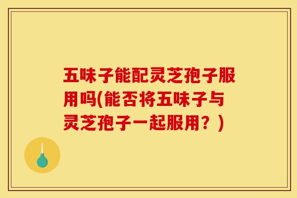 五味子能配灵芝孢子服用吗(能否将五味子与灵芝孢子一起服用?)