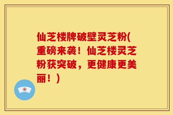 仙芝楼牌破壁灵芝粉(重磅来袭！仙芝楼灵芝粉获突破，更健康更美丽！)