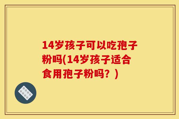 14岁孩子可以吃孢子粉吗(14岁孩子适合食用孢子粉吗?)